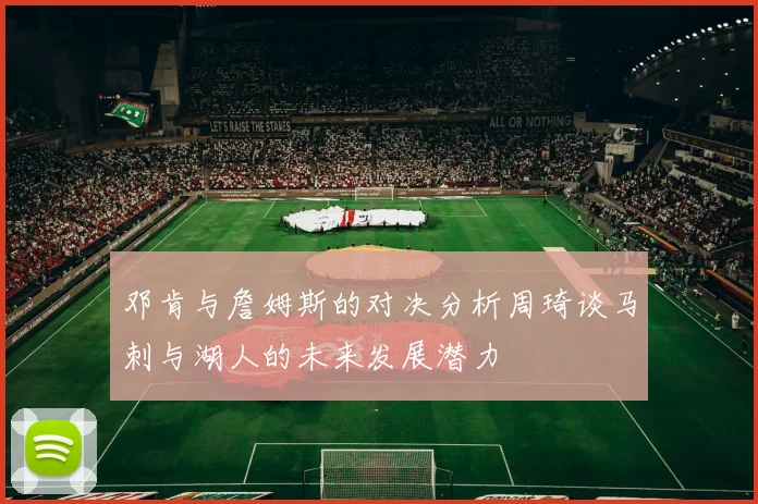 邓肯与詹姆斯的对决分析周琦谈马刺与湖人的未来发展潜力