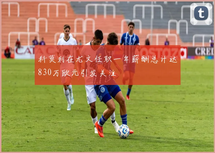 科莫利在尤文任职一年薪酬总计达830万欧元引发关注