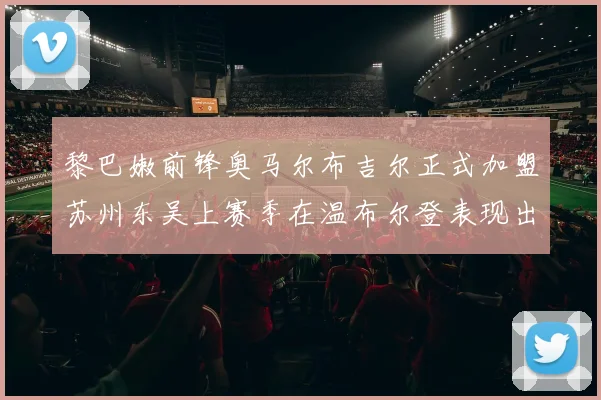 黎巴嫩前锋奥马尔布吉尔正式加盟苏州东吴上赛季在温布尔登表现出色