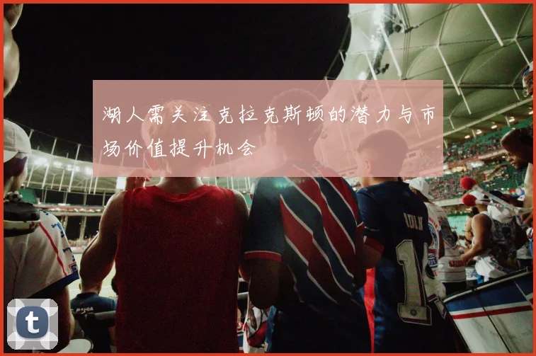 湖人需关注克拉克斯顿的潜力与市场价值提升机会