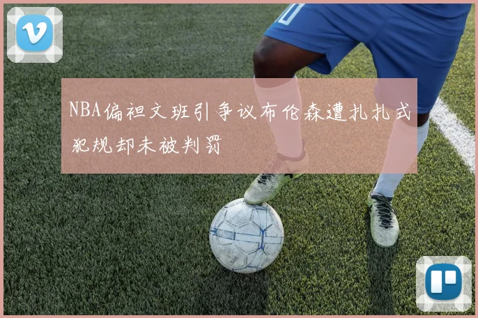 NBA偏袒文班引争议布伦森遭扎扎式犯规却未被判罚