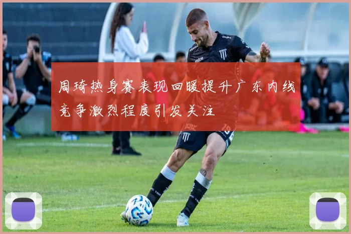 周琦热身赛表现回暖提升广东内线竞争激烈程度引发关注