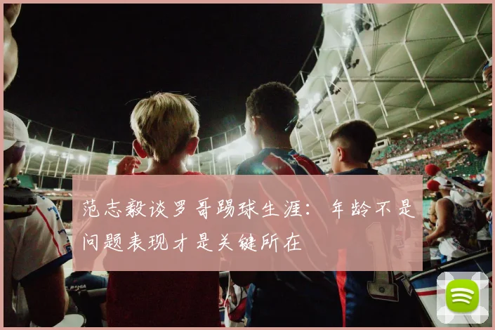 范志毅谈罗哥踢球生涯：年龄不是问题表现才是关键所在
