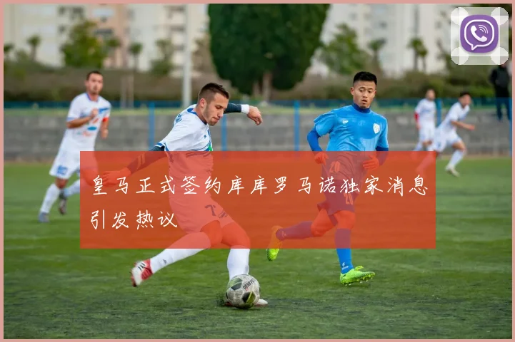 皇马正式签约库库罗马诺独家消息引发热议