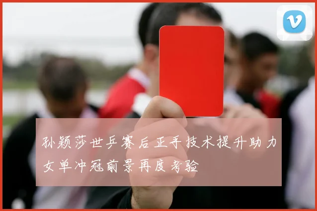 孙颖莎世乒赛后正手技术提升助力女单冲冠前景再度考验