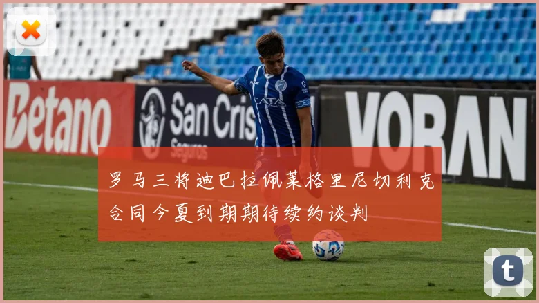 罗马三将迪巴拉佩莱格里尼切利克合同今夏到期期待续约谈判